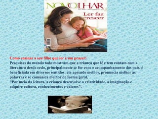 Como ensinar a seu filho que ler é um prazer!
Pesquisas do mundo todo mostram que a criança que lê e tem contato com a
literatura desde cedo, principalmente se for com o acompanhamento dos pais, é
beneficiada em diversos sentidos: ela aprende melhor, pronuncia melhor as
palavras e se comunica melhor de forma geral.
"Por meio da leitura, a criança desenvolve a criatividade, a imaginação e
adquire cultura, conhecimentos e valores".
 