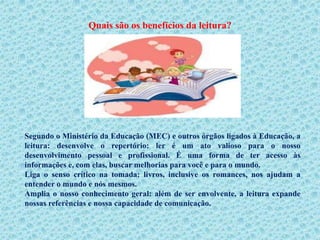 Quais são os benefícios da leitura?




Segundo o Ministério da Educação (MEC) e outros órgãos ligados à Educação, a
leitura: desenvolve o repertório: ler é um ato valioso para o nosso
desenvolvimento pessoal e profissional. É uma forma de ter acesso às
informações e, com elas, buscar melhorias para você e para o mundo.
Liga o senso crítico na tomada: livros, inclusive os romances, nos ajudam a
entender o mundo e nós mesmos.
Amplia o nosso conhecimento geral: além de ser envolvente, a leitura expande
nossas referências e nossa capacidade de comunicação.
 