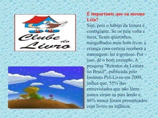 É importante que eu mesma
Léia?
Sim, pois o hábito da leitura é
contagiante. Se os pais volta e
meia, ficam quietinhos,
mergulhados num bom livro, a
criança com certeza receberá a
mensagem: ler é gostoso. Por
isso, dê o bom exemplo. A
pesquisa "Retratos da Leitura
no Brasil", publicada pelo
Instituto Pró-Livro em 2009,
indica que, 55% dos
entrevistados que não lêem
nunca viram os pais lendo e
86% nunca foram presenteados
com livros na infância.
 