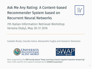 Ask Me Any Rating: A Content-based
Recommender System based on
Recurrent Neural Networks
7th Italian Information Retrieval Workshop
Venezia (Italy), May 30-31 2016
Cataldo Musto, Claudio Greco, Alessandro Suglia and Giovanni Semeraro
Work supported by the IBM Faculty Award ”Deep Learning to boost Cognitive Question Answering”
Titan X GPU used for this research donated by the NVIDIA Corporation
1
 