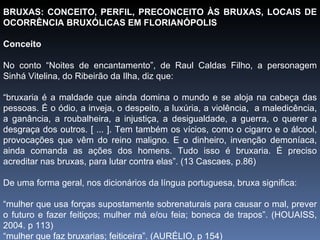 BRUXAS: CONCEITO, PERFIL, PRECONCEITO ÀS BRUXAS, LOCAIS DE OCORRÊNCIA BRUXÓLICAS EM FLORIANÓPOLIS Conceito No conto “Noites de encantamento”, de Raul Caldas Filho, a personagem Sinhá Vitelina, do Ribeirão da Ilha, diz que: “ bruxaria é a maldade que ainda domina o mundo e se aloja na cabeça das pessoas. É o ódio, a inveja, o despeito, a luxúria, a violência,  a maledicência, a ganância, a roubalheira, a injustiça, a desigualdade, a guerra, o querer a desgraça dos outros. [ ... ]. Tem também os vícios, como o cigarro e o álcool, provocações que vêm do reino maligno. E o dinheiro, invenção demoníaca, ainda comanda as ações dos homens. Tudo isso é bruxaria. É preciso acreditar nas bruxas, para lutar contra elas”. (13 Cascaes, p.86) De uma forma geral, nos dicionários da língua portuguesa, bruxa significa: “ mulher que usa forças supostamente sobrenaturais para causar o mal, prever o futuro e fazer feitiços; mulher má e/ou feia; boneca de trapos”. (HOUAISS, 2004. p 113) “ mulher que faz bruxarias; feiticeira”. (AURÉLIO, p 154)   