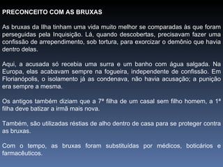 PRECONCEITO COM AS BRUXAS As bruxas da Ilha tinham uma vida muito melhor se comparadas às que foram perseguidas pela Inquisição. Lá, quando descobertas, precisavam fazer uma confissão de arrependimento, sob tortura, para exorcizar o demônio que havia dentro delas. Aqui, a acusada só recebia uma surra e um banho com água salgada. Na Europa, elas acabavam sempre na fogueira, independente de confissão. Em Florianópolis, o isolamento já as condenava, não havia acusação; a punição era sempre a mesma.  Os antigos também diziam que a 7ª filha de um casal sem filho homem, a 1ª filha deve batizar a irmã mais nova. Também, são utilizadas réstias de alho dentro de casa para se proteger contra as bruxas. Com o tempo, as bruxas foram substituídas por médicos, boticários e farmacêuticos.  