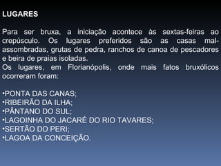 LUGARES Para ser bruxa, a iniciação acontece às sextas-feiras ao crepúsculo. Os lugares preferidos são as casas mal-assombradas, grutas de pedra, ranchos de canoa de pescadores e beira de praias isoladas. Os lugares, em Florianópolis, onde mais fatos bruxólicos ocorreram foram: PONTA DAS CANAS; RIBEIRÃO DA ILHA; PÂNTANO DO SUL; LAGOINHA DO JACARÉ DO RIO TAVARES; SERTÃO DO PERI; LAGOA DA CONCEIÇÃO. 