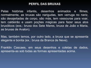 PERFIL DAS BRUXAS Pelas histórias infantis, desenhos animados e filmes, normalmente, as bruxas são narigudas, tem verruga no nariz, são desajeitadas de corpo, são más, tem vassouras para voar, tem caldeirão e usam poções mágicas para fazer seus atos bruxólicos (exs.: bruxa dos Sete Mares, bruxa de João e Maria, as bruxas de Avalon).  Mas, também temos, por outro lado, a bruxa que se apresenta elegante e bonita (ex.: bruxa da Branca de Neve). Franklin Cascaes, em seus desenhos e coletas de dados, apresenta-as sob todas as formas apresentadas acima. 