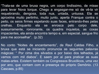 “ Trata-se de uma bruxa negra, um corpo lindíssimo, de misse para levar Nova Iorque. Chego a engasgar-me só de vê-la vir requebrando, dengosa, toda nua, untada, untuosa. Ela se aproxima muito pertinho, muito junto, aperta Franque contra o peito, os seios firmes espetando suas faces, entrando-lhes pelas orelhas. Enquanto ela se enrosca pelo corpo dele, sussurramente, ronronante, os quadris inquietos, as coxas impacientes, ela ainda encontra tempo e, em especial, sangue frio para me aconselhar”.  (p.32) No conto “Noites de encantamento”, de Raul Caldas Filho, a bruxa que está se iniciando pronuncia as seguintes palavras mágicas: “ Por cima dos silvados e por baixo dos telhados, já vamos com mil diabos”. E saem por aí para praticar as suas malas-artes. Existem também os Congressos Bruxólicos, uma vez por ano, que contam com a presença do próprio Demônio. (13 Cascaes, p.85) 