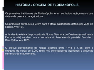 HISTÓRIA / ORIGEM  DE FLORIANÓPOLIS Os primeiros habitantes de Florianópolis foram os índios tupi-guaranis que viviam da pesca e da agricultura. Os primeiros europeus a virem para o litoral catarinense datam por volta do século XVI (16). A fundação efetiva do povoado de Nossa Senhora do Desterro (atualmente Florianópolis) se deu com a iniciativa do bandeirante paulista Francisco Dias Velho, em 1673. O efetivo povoamento da região ocorreu entre 1748 e 1756, com a chegada de cerca de 6.000 (seis mil) colonizadores açorianos e algumas centenas de madeirenses. 