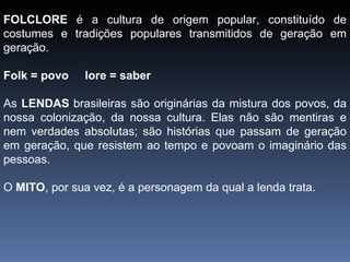 FOLCLORE  é a cultura   de origem popular, constituído de costumes e tradições populares transmitidos de geração em geração. Folk = povo  lore = saber As  LENDAS  brasileiras são originárias da mistura dos povos, da nossa colonização, da nossa cultura. Elas não são mentiras e nem verdades absolutas; são histórias que passam de geração em geração, que resistem ao tempo e povoam o imaginário das pessoas. O  MITO , por sua vez, é a personagem da qual a lenda trata.  
