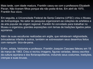 Mais tarde, com idade madura, Franklin casou-se com a professora Elizabeth Pavan. Não tiveram filhos porque ela não podia tê-los. Em abril de 1970, Franklin fica viúvo. Em seguida, a Universidade Federal de Santa Catarina (UFSC) criou o Museu de Antropologia. No setor de pesquisa organizaram-se coleções de artefatos e de arte popular de origem regional. Franklin foi convidado para trabalhar no Museu e organizou grandes exposições com temas de tradições ligados pelos açorianos. Além de suas esculturas realizadas em argila, que retratavam religiosidade, brincadeiras infantis e outros, também se sobressaiam seus desenhos feitos com nanquim  bico-de-pena.   Enfim, artista, folclorista e professor, Franklin Joaquim Cascaes faleceu em 15 de março de 1983. Criou e recriou imagens, figuras variadas, deixou escritos da cultura açoriana e dos florianapolitanos, incluindo seus costumes, tradições, crenças e suas bruxas.   