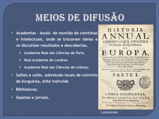 • Academias – locais de reunião de cientistas
e intelectuais, onde se trocavam ideias e
se discutiam resultados e descobertas.
 Academia Real das Ciências de Paris,
 Real Academia de Londres
 Academia Real das Ciências de Lisboa);
• Salões e cafés, sobretudo locais de convívio
da burguesia, elite instruída
• Bibliotecas;
• Gazetas e jornais.
Um Serão em Casa de
Madame Geoffrin em 1755, por
Lemonnier
Academia Real das
Ciências de Lisboa
Café em Paris
Biblioteca do Trinity College
 