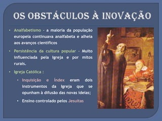 • Analfabetismo - a maioria da população
europeia continuava analfabeta e alheia
aos avanços científicos
• Persistência da cultura popular - Muito
influenciada pela Igreja e por mitos
rurais.
• Igreja Católica :
• Inquisição e Índex eram dois
instrumentos da Igreja que se
opunham à difusão das novas ideias;
• Ensino controlado pelos Jesuítas
 