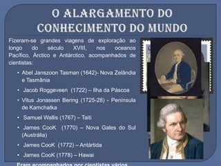 Fizeram-se grandes viagens de exploração ao
longo do século XVIII, nos oceanos
Pacífico, Árctico e Antárctico, acompanhados de
cientistas:
• Abel Janszoon Tasman (1642)- Nova Zelândia
e Tasmânia
• Jacob Roggeveen (1722) – Ilha da Páscoa
• Vitus Jonassen Bering (1725-28) - Península
de Kamchatka
• Samuel Wallis (1767) – Taiti
• James CooK (1770) – Nova Gales do Sul
(Austrália)
• James CooK (1772) – Antártida
• James CooK (1778) – Hawai
 