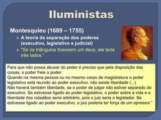 Montesquieu (1689 – 1755)
 A teoria da separação dos poderes
(executivo, legislativo e judicial)
 "Se os triângulos tivessem um deus, ele teria
três lados.“
Para que não possa abusar do poder é preciso que pela disposição das
coisas, o poder freie o poder.
Quando na mesma pessoa ou no mesmo corpo de magistratura o poder
legislativo está reunido ao poder executivo, não existe liberdade (...)
Não haverá também liberdade, se o poder de julgar não estiver separado do
executivo. Se estivesse ligado ao poder legislativo, o poder sobre a vida e a
liberdade dos cidadãos seria arbitrário, pois o juiz seria o legislador. Se
estivesse ligado ao poder executivo, o juiz poderia ter força de um opressor.”
 