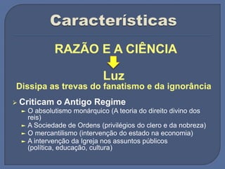 RAZÃO E A CIÊNCIA
Luz
Dissipa as trevas do fanatismo e da ignorância
 Criticam o Antigo Regime
► O absolutismo monárquico (A teoria do direito divino dos
reis)
► A Sociedade de Ordens (privilégios do clero e da nobreza)
► O mercantilismo (intervenção do estado na economia)
► A intervenção da Igreja nos assuntos públicos
(política, educação, cultura)
 