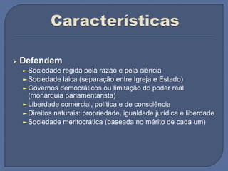  Defendem
►Sociedade regida pela razão e pela ciência
►Sociedade laica (separação entre Igreja e Estado)
►Governos democráticos ou limitação do poder real
(monarquia parlamentarista)
►Liberdade comercial, política e de consciência
►Direitos naturais: propriedade, igualdade jurídica e liberdade
►Sociedade meritocrática (baseada no mérito de cada um)
 