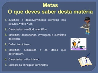 Metas
O que deves saber desta matéria
1. Justificar o desenvolvimento científico nos
séculos XVII e XVIII.
2. Caracterizar o método científico.
3. Identificar descobertas, invenções e cientistas
da época.
4. Definir iluminismo.
5. Identificar iluministas e as ideias que
defenderam.
6. Caracterizar o iluminismo.
7. Explicar os princípios iluministas
 