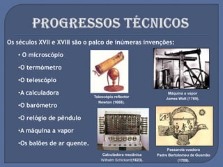 Os séculos XVII e XVIII são o palco de inúmeras invenções:
• O microscópio
•O termómetro
•O telescópio
•A calculadora
•O barómetro
•O relógio de pêndulo
•A máquina a vapor
•Os balões de ar quente.
Telescópio reflector
Newton (1668).
Passarola voadora
Padre Bartolomeu de Gusmão
(1709).
Máquina a vapor
James Watt (1769).
Calculadora mecânica
Wilhelm Schickard(1623).
 