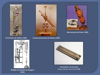 Termómetro de Galileu (1592).
Microscópio de Hooke (1665).
Luneta astronómica de Galileu (1608).
Relógio de pêndulo de Huygens
(1654).
Termómetro de mercúrio
Daniel Gabriel Fahrenheit (1718).
 