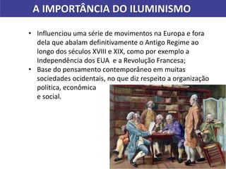 • Influenciou uma série de movimentos na Europa e fora
dela que abalam definitivamente o Antigo Regime ao
longo dos séculos XVIII e XIX, como por exemplo a
Independência dos EUA e a Revolução Francesa;
• Base do pensamento contemporâneo em muitas
sociedades ocidentais, no que diz respeito a organização
política, econômica
e social.
A IMPORTÂNCIA DO ILUMINISMO
 