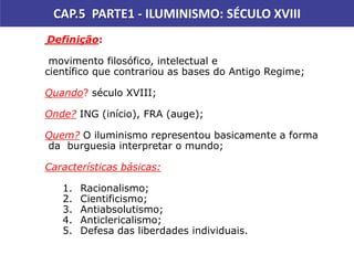 CAP.5 PARTE1 - ILUMINISMO: SÉCULO XVIII
Pintura de John Gast.
Título: Progresso Americano (1872)
Definição:
movimento filosófico, intelectual e
científico que contrariou as bases do Antigo Regime;
Quando? século XVIII;
Onde? ING (início), FRA (auge);
Quem? O iluminismo representou basicamente a forma
da burguesia interpretar o mundo;
Características básicas:
1. Racionalismo;
2. Cientificismo;
3. Antiabsolutismo;
4. Anticlericalismo;
5. Defesa das liberdades individuais.
 