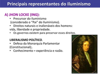 Principais representantes do Iluminismo
A) JHON LOCKE (ING):
• Precursor do Iluminismo
(considerado o “Pai” do Iluminismo).
• Direitos naturais e inalienáveis dos homens:
vida, liberdade e propriedade.
• Os governos existem para preservar esses direitos.
LIBERALISMO POLÍTICO.
• Defesa da Monarquia Parlamentar
(Constitucional);.
• Conhecimento = experiência e razão.
 
