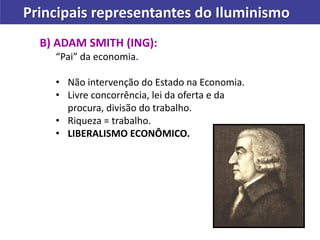 Principais representantes do Iluminismo
B) ADAM SMITH (ING):
“Pai” da economia.
• Não intervenção do Estado na Economia.
• Livre concorrência, lei da oferta e da
procura, divisão do trabalho.
• Riqueza = trabalho.
• LIBERALISMO ECONÔMICO.
 
