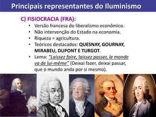 Principais representantes do Iluminismo
C) FISIOCRACIA (FRA):
• Versão francesa do liberalismo econômico.
• Não intervenção do Estado na economia.
• Riqueza = agricultura.
• Teóricos destacados: QUESNAY, GOURNAY,
MIRABEU, DUPONT E TURGOT.
• Lema: “Laissez faire, laissez passer, le monde
va de lui-même” (Deixai fazer, deixai passar,
que o mundo anda por si mesmo).
 