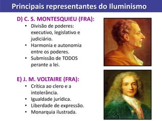 D) C. S. MONTESQUIEU (FRA):
• Divisão de poderes:
executivo, legislativo e
judiciário.
• Harmonia e autonomia
entre os poderes.
• Submissão de TODOS
perante a lei.
E) J. M. VOLTAIRE (FRA):
• Crítica ao clero e a
intolerância.
• Igualdade jurídica.
• Liberdade de expressão.
• Monarquia ilustrada.
Principais representantes do Iluminismo
 