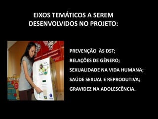 PREVENÇÃO ÀS DST;
RELAÇÕES DE GÊNERO;
SEXUALIDADE NA VIDA HUMANA;
SAÚDE SEXUAL E REPRODUTIVA;
GRAVIDEZ NA ADOLESCÊNCIA.
EIXOS TEMÁTICOS A SEREM
DESENVOLVIDOS NO PROJETO:
 