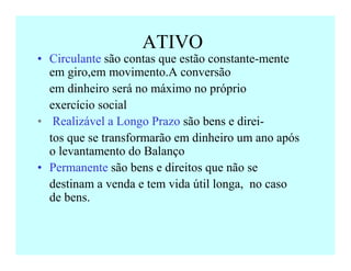 ATIVO
• Circulante são contas que estão constante-mente
em giro,em movimento.A conversão
✝ em dinheiro será no máximo no próprio
✝ exercício social
• Realizável a Longo Prazo são bens e direi-
✝ tos que se transformarão em dinheiro um ano após
o levantamento do Balanço
• Permanente são bens e direitos que não se
✝ destinam a venda e tem vida útil longa, no caso
de bens.
 