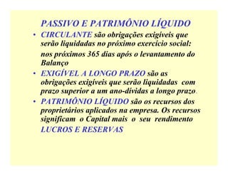 PASSIVO E PATRIMÔNIO LÍQUIDO
• CIRCULANTE são obrigações exigíveis que
serão liquidadas no próximo exercício social:
✝ nos próximos 365 dias após o levantamento do
Balanço
• EXIGÍVEL A LONGO PRAZO são as
obrigações exigíveis que serão liquidadas com
prazo superior a um ano-dívidas a longo prazo.
• PATRIMÔNIO LÍQUIDO são os recursos dos
proprietários aplicados na empresa. Os recursos
significam o Capital mais o seu rendimento
✝ LUCROS E RESERVAS
 