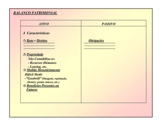 BALANÇO PATRIMONIAL
ATIVO PASSIVO
4 Características
1) Bens e Direitos Obrigações
2) Propriedade
Não Contabiliza-se:
- Recursos Húmanos
- Leasing, etc.
3) Medido Monetáriamente
Difícil Medir
-”Goodwill” (Imagem, reputação,
clientes, ponto, marca, etc.)
4) Benefícios Presentes ou
Futuros
 