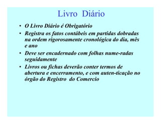 Livro Diário
• O Livro Diário é Obrigatório
• Registra os fatos contábeis em partidas dobradas
na ordem rigorosamente cronológica do dia, mês
e ano
• Deve ser encadernado com folhas nume-radas
seguidamente
• Livros ou fichas deverão conter termos de
abertura e encerramento, e com auten-ticação no
órgão do Registro do Comercio
 