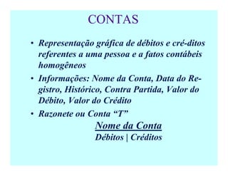 CONTAS
• Representação gráfica de débitos e cré-ditos
referentes a uma pessoa e a fatos contábeis
homogêneos
• Informações: Nome da Conta, Data do Re-
gistro, Histórico, Contra Partida, Valor do
Débito, Valor do Crédito
• Razonete ou Conta “T”
Nome da Conta
Débitos | Créditos
 