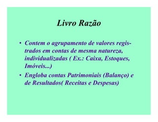 Livro Razão
• Contem o agrupamento de valores regis-
trados em contas de mesma natureza,
individualizadas ( Ex.: Caixa, Estoques,
Imóveis...)
• Engloba contas Patrimoniais (Balanço) e
de Resultados( Receitas e Despesas)
 