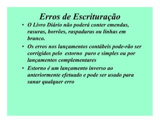 Erros de Escrituração
• O Livro Diário não poderá conter emendas,
rasuras, borrões, raspaduras ou linhas em
branco.
• Os erros nos lançamentos contábeis pode-rão ser
corrigidos pelo estorno puro e simples ou por
lançamentos complementares
• Estorno é um lançamento inverso ao
anteriormente efetuado e pode ser usado para
sanar qualquer erro
 