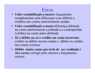 Erros
• Valor contabilizado a menor: lançamento
complementar pela diferenças com débitos e
créditos nas contas anteriormente usadas
• Valor contabilizado a maior:diferença debitada
na conta anteriormente creditada e a contrapartida
(crédito) na conta antes debitada
• Só o débito ou só o crédito em conta incorreta:
crédito ou débito nessas contas e débito ou crédito
nas contas corretas
• Débito numa conta que teria de ser creditada e
vice-versa: corrigir pelo estorno e lançamento
correto
 