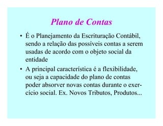 Plano de Contas
• É o Planejamento da Escrituração Contábil,
sendo a relação das possíveis contas a serem
usadas de acordo com o objeto social da
entidade
• A principal característica é a flexibilidade,
ou seja a capacidade do plano de contas
poder absorver novas contas durante o exer-
cício social. Ex. Novos Tributos, Produtos...
 