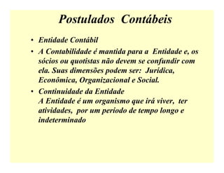 Postulados Contábeis
• Entidade Contábil
• A Contabilidade é mantida para a Entidade e, os
sócios ou quotistas não devem se confundir com
ela. Suas dimensões podem ser: Jurídica,
Econômica, Organizacional e Social.
• Continuidade da Entidade
A Entidade é um organismo que irá viver, ter
atividades, por um período de tempo longo e
indeterminado
 