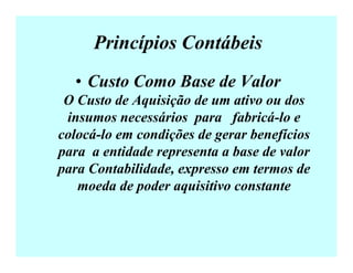 Princípios Contábeis
• Custo Como Base de Valor
O Custo de Aquisição de um ativo ou dos
insumos necessários para fabricá-lo e
colocá-lo em condições de gerar benefícios
para a entidade representa a base de valor
para Contabilidade, expresso em termos de
moeda de poder aquisitivo constante
 