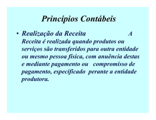 Princípios Contábeis
• Realização da Receita A
Receita é realizada quando produtos ou
serviços são transferidos para outra entidade
ou mesmo pessoa física, com anuência destas
e mediante pagamento ou compromisso de
pagamento, especificado perante a entidade
produtora.
 