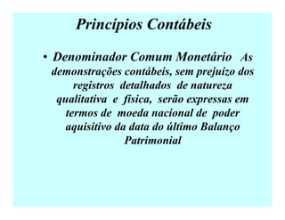 Princípios Contábeis
• Denominador Comum Monetário As
demonstrações contábeis, sem prejuízo dos
registros detalhados de natureza
qualitativa e física, serão expressas em
termos de moeda nacional de poder
aquisitivo da data do último Balanço
Patrimonial
 