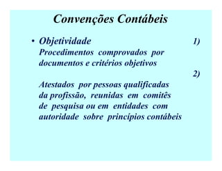 Convenções Contábeis
• Objetividade 1)
Procedimentos comprovados por
documentos e critérios objetivos
2)
Atestados por pessoas qualificadas
da profissão, reunidas em comitês
de pesquisa ou em entidades com
autoridade sobre princípios contábeis
 