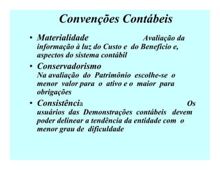 Convenções Contábeis
• Materialidade Avaliação da
informação à luz do Custo e do Benefício e,
aspectos do sistema contábil
• Conservadorismo
Na avaliação do Patrimônio escolhe-se o
menor valor para o ativo e o maior para
obrigações
• Consistência Os
usuários das Demonstrações contábeis devem
poder delinear a tendência da entidade com o
menor grau de dificuldade
 