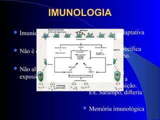 IMUNOLOGIAIMUNOLOGIA
 Imunidade Inata
 Não é específica.
 Não altera perante a
exposição repetida
 Imunidade Adaptativa
 Altamente específica
para o patógeno.
 Torna-se mais
eficiente após a
secunda exposição.
Ex. Sarampo, difteria
 Memória imunológica
 