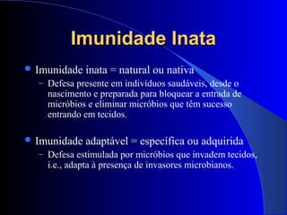 Imunidade InataImunidade Inata
 Imunidade inata = natural ou nativa
– Defesa presente em indivíduos saudáveis, desde o
nascimento e preparada para bloquear a entrada de
micróbios e eliminar micróbios que têm sucesso
entrando em tecidos.
 Imunidade adaptável = específica ou adquirida
– Defesa estimulada por micróbios que invadem tecidos,
i.e., adapta à presença de invasores microbianos.
 