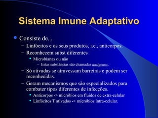Sistema Imune AdaptativoSistema Imune Adaptativo
 Consiste de...
– Linfócitos e os seus produtos, i.e., anticorpos.
– Reconhecem subst diferentes
 Microbianas ou não
– Estas substâncias são chamadas antígenos.
– Só ativadas se atravessam barreiras e podem ser
reconhecidas.
– Geram mecanismos que são especializados para
combater tipos diferentes de infecções.
 Anticorpos -> micróbios em fluidos de extra-celular
 Linfócitos T ativados -> micróbios intra-celular.
 