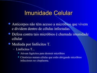 Imunidade CelularImunidade Celular
 Anticorpos não têm acesso a micróbios que vivem
e dividem dentro de células infectadas.
 Defesa contra tais micróbios é chamada imunidade
célular
 Mediada por linfócitos T.
– Linfócitos T...
 Ativam fagócitos para destruir micróbios
 Citotóxico matam células que estão abrigando micróbios
infecciosos no citoplasma.
 