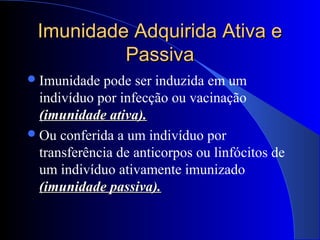 Imunidade Adquirida Ativa eImunidade Adquirida Ativa e
PassivaPassiva
Imunidade pode ser induzida em um
indivíduo por infecção ou vacinação
(imunidade ativa).(imunidade ativa).
Ou conferida a um indivíduo por
transferência de anticorpos ou linfócitos de
um indivíduo ativamente imunizado
(imunidade passiva).(imunidade passiva).
 
