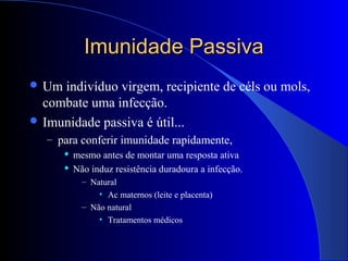 Imunidade PassivaImunidade Passiva
 Um indivíduo virgem, recipiente de céls ou mols,
combate uma infecção.
 Imunidade passiva é útil...
– para conferir imunidade rapidamente,
 mesmo antes de montar uma resposta ativa
 Não induz resistência duradoura a infecção.
– Natural
• Ac maternos (leite e placenta)
– Não natural
• Tratamentos médicos
 