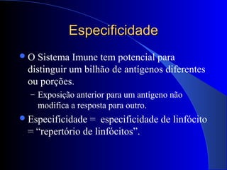EspecificidadeEspecificidade
O Sistema Imune tem potencial para
distinguir um bilhão de antígenos diferentes
ou porções.
– Exposição anterior para um antígeno não
modifica a resposta para outro.
Especificidade = especificidade de linfócito
= “repertório de linfócitos”.
 